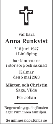 Vår kära 
Anna Runkvist 
* 18 juni 1947 
i Linköping 
har lämnat oss 
i stor sorg och saknad 
Kalmar 
den 5 maj 2023 
Mårten och Christin 
Saga, Vilda 
 
Per-Johan 
Begravningsgudstjänsten 
äger rum inom familjen. 
 
Se minnessidor.fonus.se 
