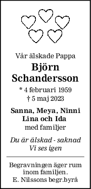 Vår älskade Pappa
Björn
Schandersson
* 4 februari 1959
† 5 maj 2023
Sanna, Meya, Ninni
Lina och Ida 
med familjer
Du är älskad  saknad
Vi ses igen
Begravningen äger rum
inom familjen.
E. Nilssons begr.byrå
