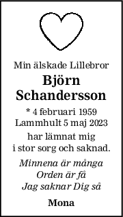Min älskade Lillebror
Björn
Schandersson
* 4 februari 1959
Lammhult 5 maj 2023
har lämnat mig
i stor sorg och saknad.
Minnena är många
Orden är få
Jag saknar Dig så
Mona
