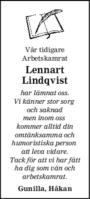 Vår tidigare
Arbetskamrat
Lennart
Lindqvist
har lämnat oss.
Vi känner stor sorg 
och saknad
men inom oss 
kommer alltid din
omtänksamma och
humoristiska person 
att leva vidare.
Tack för att vi har fått
ha dig som vän och
arbetskamrat.
Gunilla, Håkan

