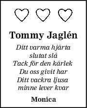 Tommy Jaglén
Ditt varma hjärta
slutat slå
Tack för den kärlek 
Du oss givit har
Ditt vackra ljusa 
minne lever kvar
Monica
