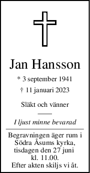 Jan Hansson
* 3 september 1941
† 11 januari 2023
Släkt och vänner
I ljust minne bevarad
Begravningen äger rum i
Södra Åsums kyrka,
tisdagen den 27 juni 
kl. 11.00.
Efter akten skiljs vi åt.
