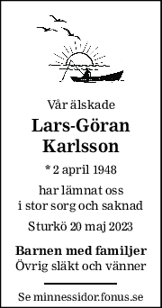 Vår älskade 
Lars-Göran 
Karlsson 
* 2 april 1948  
har lämnat oss 
i stor sorg och saknad 
Sturkö 20 maj 2023 
Barnen med familjer 
Övrig släkt och vänner 
Se minnessidor.fonus.se 
