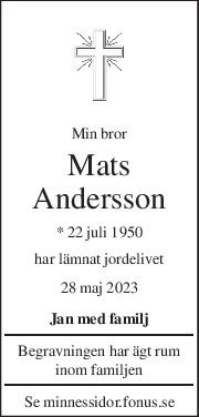 Min bror 
Mats 
Andersson 
* 22 juli 1950  
har lämnat jordelivet 
28 maj 2023 
Jan med familj 
Begravningen har ägt rum 
inom familjen 
Se minnessidor.fonus.se 
