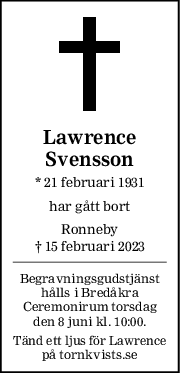 Lawrence
Svensson
* 21 februari 1931
har gått bort
Ronneby
† 15 februari 2023
Begravningsgudstjänst
hålls i Bredåkra
Ceremonirum torsdag
den 8 juni kl. 10:00.
Tänd ett ljus för Lawrence
på tornkvists.se

