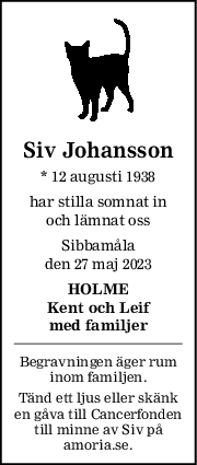 Siv Johansson
* 12 augusti 1938
har stilla somnat in
och lämnat oss
Sibbamåla
den 27 maj 2023
HOLME
Kent och Leif
med familjer
Begravningen äger rum
inom familjen.
Tänd ett ljus eller skänk
en gåva till Cancerfonden
till minne av Siv på
amoria.se.
