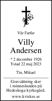 Vår Farfar
Villy
Andersen
* 2 december 1926
Ystad 22 maj 2023
Tin, Mikael
Gravsättning sker
i minneslunden på
Hedeskoga kyrkogård.
www.kviskes.se

