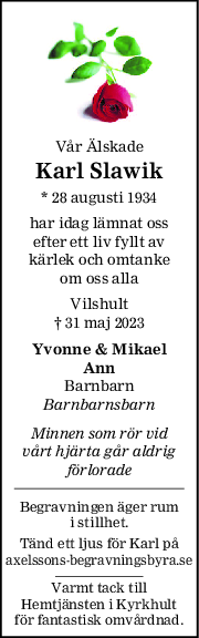 Vår Älskade
Karl Slawik
* 28 augusti 1934
har idag lämnat oss
efter ett liv fyllt av
kärlek och omtanke
om oss alla
Vilshult
† 31 maj 2023
Yvonne & Mikael
Ann
Barnbarn
Barnbarnsbarn
Minnen som rör vid
vårt hjärta går aldrig
förlorade
Begravningen äger rum
i stillhet.
Tänd ett ljus för Karl på
axelssons-begravningsbyra.se
Varmt tack till
Hemtjänsten i Kyrkhult
för fantastisk omvårdnad.
