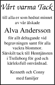 till alla er som hedrat minnet
av vår älskade
Alva Andersson
för allt deltagande vid
begravningen samt för alla
vackra blommor.
Särskilt tack till Hemtjänsten
i Trelleborg för god och
kärleksfull omvårdnad.
Kenneth och Conny
med familjer
