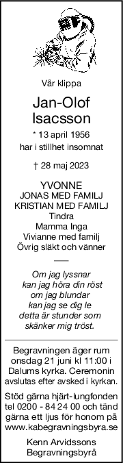 Vår klippa
JanOlof
Isacsson
* 13 april 1956
har i stillhet insomnat
† 28 maj 2023
YVONNE
JONAS MED FAMILJ
KRISTIAN MED FAMILJ
Tindra
Mamma Inga
Vivianne med familj
Övrig släkt och vänner
Om jag lyssnar
 kan jag höra din röst
om jag blundar 
kan jag se dig le 
detta är stunder som 
skänker mig tröst. 
Begravningen äger rum
onsdag 21 juni kl 11:00 i
Dalums kyrka. Ceremonin
avslutas efter avsked i kyrkan.
Stöd gärna hjärt-lungfonden
tel 0200 - 84 24 00 och tänd
gärna ett ljus för honom på
www.kabegravningsbyra.se
Kenn Arvidssons
Begravningsbyrå
