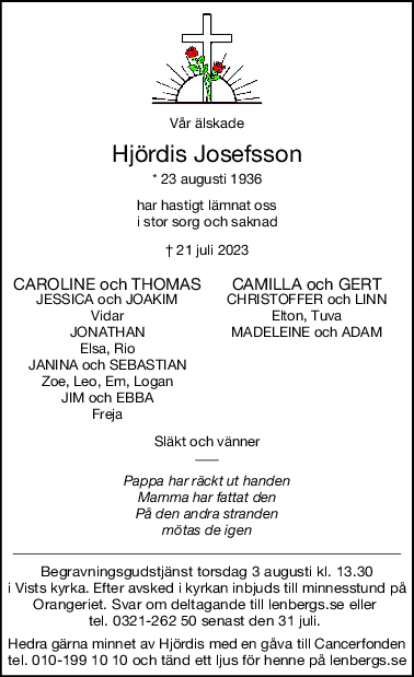 Vår älskade
Hjördis Josefsson
* 23 augusti 1936
har hastigt lämnat oss
i stor sorg och saknad
† 21 juli 2023
CAROLINE och THOMAS CAMILLA och GERT
JESSICA och JOAKIM CHRISTOFFER och LINN
Vidar Elton, Tuva
JONATHAN MADELEINE och ADAM
Elsa, Rio
JANINA och SEBASTIAN
Zoe, Leo, Em, Logan
JIM och EBBA
Freja
Släkt och vänner
Pappa har räckt ut handen
Mamma har fattat den
På den andra stranden
mötas de igen
Begravningsgudstjänst torsdag 3 augusti kl. 13.30
i Vists kyrka. Efter avsked i kyrkan inbjuds till minnesstund på
Orangeriet. Svar om deltagande till lenbergs.se eller 
tel. 0321-262 50 senast den 31 juli. 
Hedra gärna minnet av Hjördis med en gåva till Cancerfonden
tel. 010-199 10 10 och tänd ett ljus för henne på lenbergs.se
