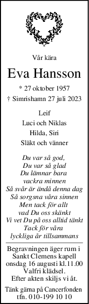 Vår kära
Eva Hansson
* 27 oktober 1957
† Simrishamn 27 juli 2023
Leif
Luci och Niklas
Hilda, Siri
Släkt och vänner
Du var så god, 
Du var så glad
Du lämnar bara 
vackra minnen
Så svår är ändå denna dag
Så sorgsna våra sinnen
Men tack för allt 
vad Du oss skänkt
Vi vet Du på oss alltid tänkt
Tack för våra 
lyckliga år tillsammans
Begravningen äger rum i 
Sankt Clemens kapell
onsdag 16 augusti kl.11.00
Valfri klädsel.
Efter akten skiljs vi åt.
Tänk gärna på Cancerfonden 
tfn. 010-199 10 10
