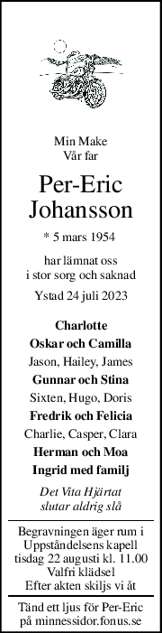 Min Make  
Vår far 
Per-Eric 
Johansson 
* 5 mars 1954  
har lämnat oss 
i stor sorg och saknad 
Ystad 24 juli 2023 
Charlotte 
Oskar och Camilla 
Jason, Hailey, James 
Gunnar och Stina 
Sixten, Hugo, Doris 
Fredrik och Felicia 
Charlie, Casper, Clara 
Herman och Moa 
Ingrid med familj 
Det Vita Hjärtat 
slutar aldrig slå 
Begravningen äger rum i 
Uppståndelsens kapell 
tisdag 22 augusti kl. 11.00 
Valfri klädsel 
Efter akten skiljs vi åt 
Tänd ett ljus för Per-Eric 
på minnessidor.fonus.se 
