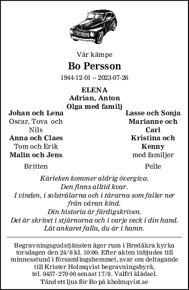 Vår kämpe
Bo Persson
1944-12-01 -- 2023-07-26
ELENA
Adrian, Anton
Olga med familj
Johan och Lena Lasse och Sonja
Oscar, Tova  och Marianne och
Nils Carl
Anna och Claes Kristina och
Tom och Erik Kenny
Malin och Jens med familjer
Britten Pelle
Kärleken kommer aldrig övergiva.
Den finns alltid kvar.
I vinden, i solstrålarna och i tårarna som faller ner
från våran kind.
Din historia är färdigskriven.
Det är skrivet i stjärnorna och i varje veck i din hand.
Låt ankaret falla, du är i hamn.
Begravningsgudstjänsten äger rum i Bredåkra kyrka
torsdagen den 24/8 kl. 10:00. Efter akten inbjudes till
minnesstund i församlingshemmet, svar om deltagande
till Krister Holmqvist begravningsbyrå,
tel. 0457- 270 00 senast 17/8. Valfri klädsel.
Tänd ett ljus för Bo på kholmqvist.se
