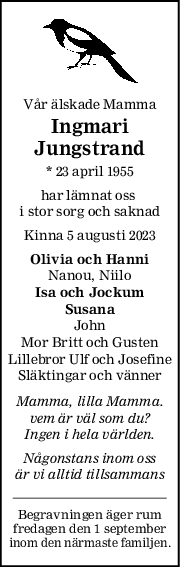 Vår älskade Mamma
Ingmari
Jungstrand
* 23 april 1955
har lämnat oss 
i stor sorg och saknad
Kinna 5 augusti 2023
Olivia och Hanni
Nanou, Niilo
Isa och Jockum
Susana
John
Mor Britt och Gusten
Lillebror Ulf och Josefine
Släktingar och vänner
Mamma, lilla Mamma.
vem är väl som du?
Ingen i hela världen.
Någonstans inom oss
är vi alltid tillsammans
Begravningen äger rum
fredagen den 1 september
inom den närmaste familjen.
