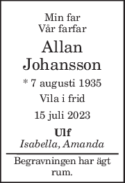 Min far 
Vår farfar 
Allan 
Johansson 
* 7 augusti 1935  
Vila i frid 
15 juli 2023 
Ulf 
Isabella, Amanda 
Begravningen har ägt 
rum. 
