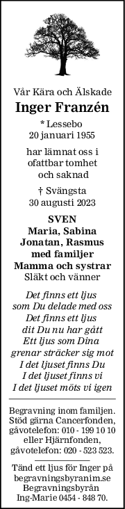 Vår Kära och Älskade
Inger Franzén
* Lessebo 
20 januari 1955
har lämnat oss i
ofattbar tomhet
 och saknad
† Svängsta
30 augusti 2023
SVEN
Maria, Sabina
Jonatan, Rasmus
med familjer
Mamma och systrar
Släkt och vänner
Det finns ett ljus 
som Du delade med oss
Det finns ett ljus 
dit Du nu har gått
Ett ljus som Dina 
grenar sträcker sig mot
I det ljuset finns Du
I det ljuset finns vi
I det ljuset möts vi igen
Begravning inom familjen.
Stöd gärna Cancerfonden,
gåvotelefon: 010 - 199 10 10
eller Hjärnfonden,
gåvotelefon: 020 - 523 523.
Tänd ett ljus för Inger på
begravningsbyranim.se
Begravningsbyrån 
Ing-Marie 0454 - 848 70.
