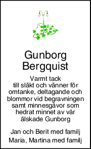 Gunborg 
Bergquist 
Varmt tack 
till släkt och vänner för 
omtanke, deltagande och 
blommor vid begravningen 
samt minnesgåvor som 
hedrat minnet av vår 
älskade Gunborg 
Jan och Berit med familj 
Maria, Martina med familj 
