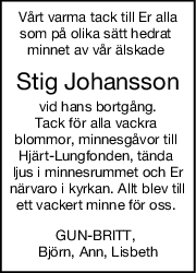 Vårt varma tack till Er alla
som på olika sätt hedrat 
minnet av vår älskade 
Stig Johansson
vid hans bortgång.
Tack för alla vackra 
blommor, minnesgåvor till 
Hjärt-Lungfonden, tända 
ljus i minnesrummet och Er
närvaro i kyrkan. Allt blev till
ett vackert minne för oss. 
GUN-BRITT, 
Björn, Ann, Lisbeth
