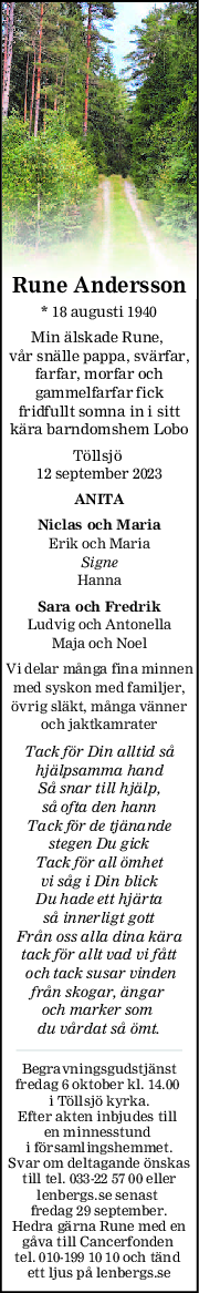 Rune Andersson
* 18 augusti 1940
Min älskade Rune, 
vår snälle pappa, svärfar,
farfar, morfar och
gammelfarfar fick
fridfullt somna in i sitt
kära barndomshem Lobo
Töllsjö 
12 september 2023
ANITA
Niclas och Maria
Erik och Maria
Signe
Hanna
Sara och Fredrik
Ludvig och Antonella
Maja och Noel
Vi delar många fina minnen
med syskon med familjer,
övrig släkt, många vänner
och jaktkamrater
Tack för Din alltid så
hjälpsamma hand
Så snar till hjälp,
så ofta den hann
Tack för de tjänande
stegen Du gick
Tack för all ömhet
vi såg i Din blick
Du hade ett hjärta
så innerligt gott
Från oss alla dina kära
tack för allt vad vi fått
 och tack susar vinden
från skogar, ängar 
och marker som 
du vårdat så ömt.
Begravningsgudstjänst
fredag 6 oktober kl. 14.00 
i Töllsjö kyrka.
Efter akten inbjudes till 
en minnesstund 
i församlingshemmet.
Svar om deltagande önskas
till tel. 033-22 57 00 eller
lenbergs.se senast 
fredag 29 september.
Hedra gärna Rune med en
gåva till Cancerfonden 
tel. 010-199 10 10 och tänd 
ett ljus på lenbergs.se
