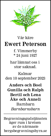 Vår käre
Ewert Peterson
f. Vimmerby
* 24 juni 1927
har lämnat oss i 
stor saknad.
Kalmar 
den 10 september 2023
Anders och Boel
Gunilla och Ralph
Bertil och Lena
Åke och Anneli
Barnbarn
Barnbarnsbarn
Begravningsgudstjänsten
äger rum i kretsen 
av de närmaste
bergsbegravningsbyra.se
