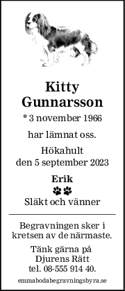 Kitty
Gunnarsson
* 3 november 1966
har lämnat oss.
Hökahult
den 5 september 2023
Erik
 
Släkt och vänner
Begravningen sker i
kretsen av de närmaste.
Tänk gärna på 
Djurens Rätt
tel. 08-555 914 40.
emmabodabegravningsbyra.se
