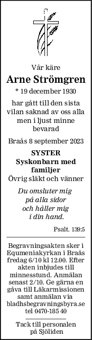 Vår käre
Arne Strömgren
* 19 december 1930
har gått till den sista
vilan saknad av oss alla
men i ljust minne
bevarad
Braås 8 september 2023
SYSTER
Syskonbarn med
familjer
Övrig släkt och vänner
Du omsluter mig 
på alla sidor
och håller mig
 i din hand.
Psalt. 139:5
Begravningsakten sker i
Equmeniakyrkan i Braås
fredag 6/10 kl 12.00. Efter
akten inbjudes till
minnesstund. Anmälan
senast 2/10. Ge gärna en
gåva till Läkarmissionen
samt anmälan via 
bladhsbegravningsbyra.se
tel 0470-185 40
Tack till personalen
 på Sjöliden

