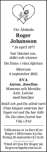 Vår Älskade
Roger
Johansson
* 24 april 1977
har lämnat oss,
släkt och vänner
Du finns i våra hjärtan
Mörrum
6 september 2023
EVA
Anton, Josefine
Mamma och Monika
Ann, Louise 
med familjer
Snäll och god Du alltid varit
Utan klagan smärtan bar
Ingen vet vad Du har lidit
Nu Du vilan funnit har
Vila i frid
Välkomna at ta farväl av
Roger i Mörrums kyrka
fredag 29 september kl 10.30.
Tänd ett ljus för Roger på
begravningsbyranim.se
