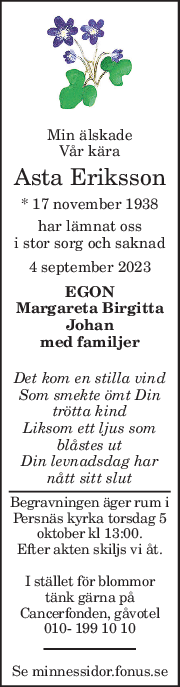 Min älskade 
Vår kära 
Asta Eriksson 
* 17 november 1938  
har lämnat oss 
i stor sorg och saknad 
4 september 2023 
EGON 
Margareta Birgitta 
Johan 
med familjer 
 
Det kom en stilla vind 
Som smekte ömt Din 
trötta kind 
Liksom ett ljus som 
blåstes ut 
Din levnadsdag har 
nått sitt slut 
Begravningen äger rum i 
Persnäs kyrka torsdag 5 
oktober kl 13:00. 
Efter akten skiljs vi åt. 
 
I stället för blommor 
tänk gärna på 
Cancerfonden, gåvotel 
010- 199 10 10 
Se minnessidor.fonus.se 
