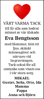 VÅRT VARMA TACK 
till Er alla som hedrat 
minnet av vår älskade 
Eva Bengtsson 
med blommor, tänt ett 
ljus, skänkt 
minnesgåvor och 
närvaro vid 
begravningen. 
Tack också för all 
omtanke som visats oss 
i vår stora sorg. 
MIKAEL 
Gustav, Sofia, Otto, Ida 
Mamma 
Pappa 
Anna och Björn 
