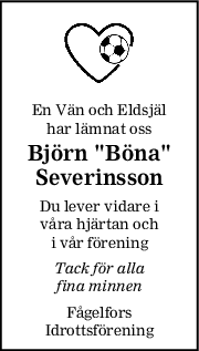 En Vän och Eldsjäl
har lämnat oss
Björn "Böna"
Severinsson
Du lever vidare i
våra hjärtan och
i vår förening
Tack för alla
fina minnen
Fågelfors
Idrottsförening

