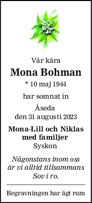 Vår kära
Mona Bohman
* 10 maj 1944
har somnat in
Åseda 
den 31 augusti 2023
MonaLill och Niklas
med familjer 
Syskon 
Någonstans inom oss
är vi alltid tillsammans
Sov i ro.
Begravningen har ägt rum
