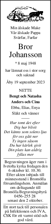 Min älskade Make
Vår älskade Pappa
Svärfar, Farfar
Bror
Johansson
* 8 maj 1948
har lämnat oss i stor sorg
och saknad
Åby 19 september 2023
NETTE
Bengt och Natasha
Anders och Cina
Ebba, Elias, Enya
Släkt och vänner
Hur tomt det efter 
Dig har blivit
Det känns som solens ljus
för oss gått ner
Ty ingen såsom 
Du har kärlek givit
Din plats kan aldrig 
fyllas mer
Begravningen äger rum i
Ivetofta kyrka fredagen den
6 oktober kl. 10.30. 
Efter akten inbjuds till
minnesstund i Bromölla
församlingshem. Anmälan
om deltagande till
Bromölla Begravningsbyrå 
0456-255 28 
senast den 2 oktober.
Ett stort tack till personalen
på Infektionen och IVA,
CSK för ett varmt stöd och
god vård.
