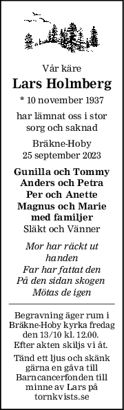 Vår käre
Lars Holmberg
* 10 november 1937
har lämnat oss i stor
sorg och saknad
Bräkne-Hoby
25 september 2023
Gunilla och Tommy
Anders och Petra
Per och Anette
Magnus och Marie
med familjer
Släkt och Vänner
Mor har räckt ut
handen
Far har fattat den
På den sidan skogen 
Mötas de igen
Begravning äger rum i
Bräkne-Hoby kyrka fredag
den 13/10 kl. 12.00. 
Efter akten skiljs vi åt. 
Tänd ett ljus och skänk
gärna en gåva till
Barncancerfonden till
minne av Lars på
tornkvists.se
