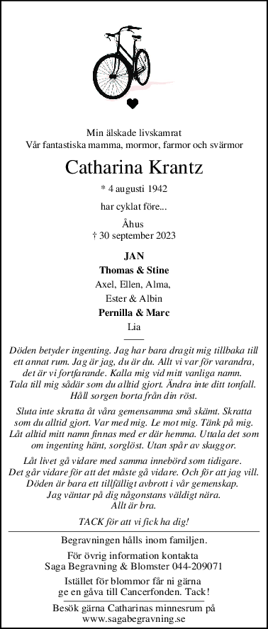 Min älskade livskamrat
Vår fantastiska mamma, mormor, farmor och svärmor
Catharina Krantz
* 4 augusti 1942
har cyklat före...
Åhus 
† 30 september 2023
JAN
Thomas & Stine
Axel, Ellen, Alma, 
Ester & Albin
Pernilla & Marc
Lia
Döden betyder ingenting. Jag har bara dragit mig tillbaka till
ett annat rum. Jag är jag, du är du. Allt vi var för varandra,
det är vi fortfarande. Kalla mig vid mitt vanliga namn. 
Tala till mig sådär som du alltid gjort. Ändra inte ditt tonfall. 
Håll sorgen borta från din röst.
Sluta inte skratta åt våra gemensamma små skämt. Skratta
som du alltid gjort. Var med mig. Le mot mig. Tänk på mig.
Låt alltid mitt namn finnas med er där hemma. Uttala det som
om ingenting hänt, sorglöst. Utan spår av skuggor.
Låt livet gå vidare med samma innebörd som tidigare. 
Det går vidare för att det måste gå vidare. Och för att jag vill.
Döden är bara ett tillfälligt avbrott i vår gemenskap. 
Jag väntar på dig någonstans väldigt nära.
Allt är bra.
TACK för att vi fick ha dig!
Begravningen hålls inom familjen.
För övrig information kontakta 
Saga Begravning & Blomster 044-209071
Istället för blommor får ni gärna 
ge en gåva till Cancerfonden. Tack!
Besök gärna Catharinas minnesrum på
www.sagabegravning.se
