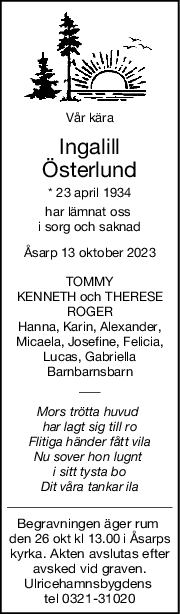 Vår kära
Ingalill
Österlund
* 23 april 1934
har lämnat oss 
i sorg och saknad
Åsarp 13 oktober 2023
TOMMY
KENNETH och THERESE
ROGER
Hanna, Karin, Alexander,
Micaela, Josefine, Felicia,
Lucas, Gabriella
Barnbarnsbarn
Mors trötta huvud 
har lagt sig till ro
Flitiga händer fått vila
Nu sover hon lugnt 
i sitt tysta bo
Dit våra tankar ila
Begravningen äger rum 
den 26 okt kl 13.00 i Åsarps
kyrka. Akten avslutas efter
avsked vid graven.
Ulricehamnsbygdens 
tel 0321-31020
