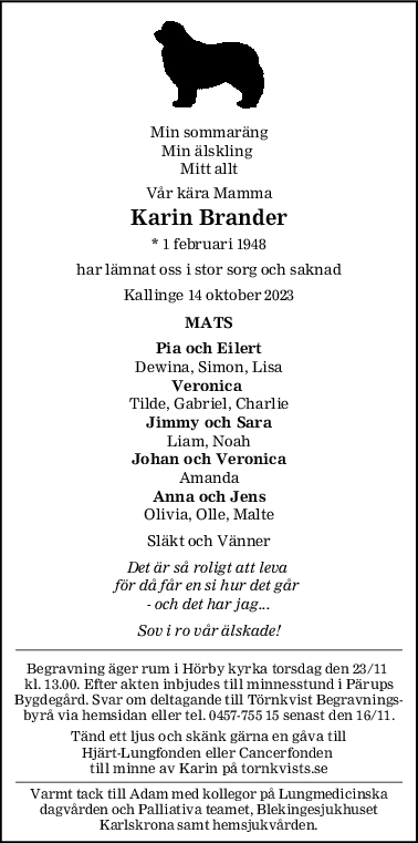 Min sommaräng
Min älskling 
Mitt allt
Vår kära Mamma
Karin Brander
* 1 februari 1948
har lämnat oss i stor sorg och saknad
Kallinge 14 oktober 2023
MATS
Pia och Eilert
Dewina, Simon, Lisa
Veronica 
Tilde, Gabriel, Charlie
Jimmy och Sara
Liam, Noah
Johan och Veronica
Amanda
Anna och Jens
Olivia, Olle, Malte
Släkt och Vänner
Det är så roligt att leva 
för då får en si hur det går 
- och det har jag...
Sov i ro vår älskade!
Begravning äger rum i Hörby kyrka torsdag den 23/11 
kl. 13.00. Efter akten inbjudes till minnesstund i Pärups
Bygdegård. Svar om deltagande till Törnkvist Begravnings-
byrå via hemsidan eller tel. 0457-755 15 senast den 16/11.
Tänd ett ljus och skänk gärna en gåva till
Hjärt-Lungfonden eller Cancerfonden 
till minne av Karin på tornkvists.se
Varmt tack till Adam med kollegor på Lungmedicinska
dagvården och Palliativa teamet, Blekingesjukhuset
Karlskrona samt hemsjukvården.
