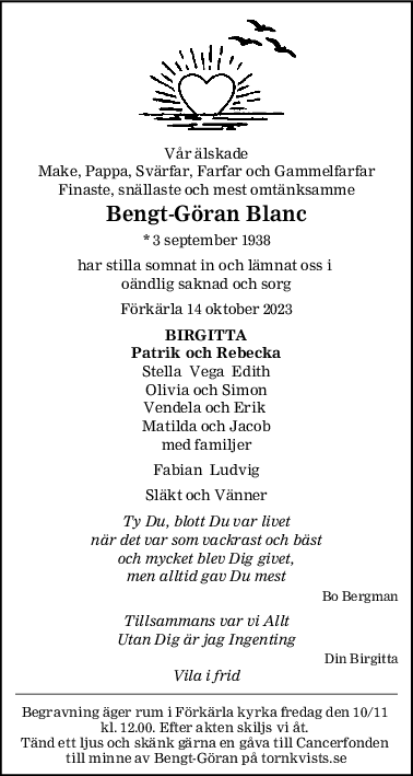 Vår älskade
Make, Pappa, Svärfar, Farfar och Gammelfarfar
Finaste, snällaste och mest omtänksamme
BengtGöran Blanc
* 3 september 1938
har stilla somnat in och lämnat oss i 
oändlig saknad och sorg
Förkärla 14 oktober 2023
BIRGITTA
Patrik och Rebecka
Stella  Vega  Edith
Olivia och Simon
Vendela och Erik 
Matilda och Jacob
med familjer
Fabian  Ludvig
Släkt och Vänner
Ty Du, blott Du var livet
när det var som vackrast och bäst
och mycket blev Dig givet,
men alltid gav Du mest
Bo Bergman
Tillsammans var vi Allt
Utan Dig är jag Ingenting
Din Birgitta
Vila i frid
Begravning äger rum i Förkärla kyrka fredag den 10/11 
kl. 12.00. Efter akten skiljs vi åt. 
Tänd ett ljus och skänk gärna en gåva till Cancerfonden 
till minne av Bengt-Göran på tornkvists.se
