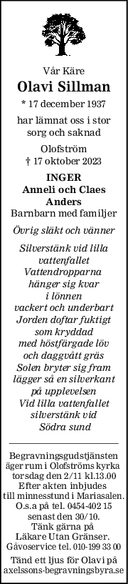 Vår Käre
Olavi Sillman
* 17 december 1937
har lämnat oss i stor
sorg och saknad
Olofström
† 17 oktober 2023
INGER
Anneli och Claes
Anders
Barnbarn med familjer
Övrig släkt och vänner
Silverstänk vid lilla
vattenfallet
Vattendropparna 
hänger sig kvar
i lönnen
vackert och underbart
Jorden doftar fuktigt
som kryddad
med höstfärgade löv
och daggvått gräs
Solen bryter sig fram
lägger så en silverkant
på upplevelsen
Vid lilla vattenfallet
silverstänk vid
 Södra sund
Begravningsgudstjänsten
äger rum i Olofströms kyrka 
torsdag den 2/11 kl.13.00
Efter akten inbjudes 
till minnesstund i Mariasalen.
O.s.a på tel. 0454-402 15
senast den 30/10.
Tänk gärna på 
Läkare Utan Gränser. 
Gåvoservice tel. 010-199 33 00
Tänd ett ljus för Olavi på
axelssons-begravningsbyra.se
