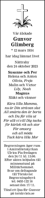 Vår älskade
Gunvor
Glimberg
* 12 mars 1934
har idag lämnat livet
Nättraby 
den 24 oktober 2023
Susanne och Per
Helena och Anton
Olivia, Freja
Malin och Victor
Lily, Noah
Magnus
Släkt och vänner
Kära lilla Mamma,
nu är Din strävan slut
All smärta den är borta
och Du får vila ut
För allt vi vill Dig tacka
för kärlek rik och stor
För omsorg 
och all möda
Tack kära lilla Mor
Begravningen äger rum 
i Amiralitetskyrkan
Ulrica Pia fredagen 
den 24/11 kl. 13.00. 
Efter akten inbjudes till
minnesstund på
Militärhemmet. 
Svar om deltagande 
till Törnkvist
Begravningsbyrå 
tel. 0455-122 16 
senast den 17/11.
Tänd ett ljus för Gunvor 
på tornkvists.se
