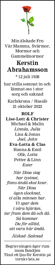 Min älskade Fru
Vår Mamma, Svärmor,
Mormor och
Gammelmormor
Kerstin
Abrahamsson
* 12 juli 1938
har stilla somnat in och
lämnat oss i stor 
sorg och saknad
Karlskrona / Hasslö
21 oktober 2023
ROLF
LiseLott & Christer
Michael & Malin
Linnéa, Julia
Lisa & Jonas
Joel, John
EvaLotta & Clas
Hanna & Emil
Olle, Lotta
Petter & Linn
Ester
När Dina steg 
har tystnat,
finns ändå ekot kvar.
När Dina 
ögon slocknat,
vi alla minnen har.
Vi spar dem 
i våra hjärtan,
tar fram dem då och då.
Så kommer 
Du för alltid,
att vara här ändå.
Älskad -Saknad
Begravningen äger rum
inom familjen
Tänd ett ljus för Kerstin på
tornkvists.se
