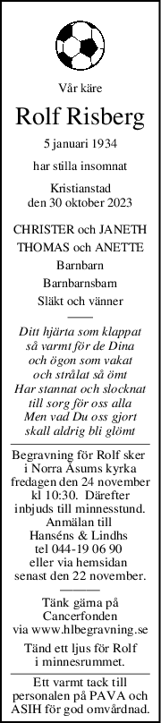 Vår käre
Rolf Risberg
5 januari 1934
har stilla insomnat
Kristianstad
den 30 oktober 2023
CHRISTER och JANETH
THOMAS och ANETTE
Barnbarn
Barnbarnsbarn
Släkt och vänner
Ditt hjärta som klappat
så varmt för de Dina
och ögon som vakat
och strålat så ömt
Har stannat och slocknat
till sorg för oss alla
Men vad Du oss gjort
skall aldrig bli glömt
Begravning för Rolf sker 
i Norra Åsums kyrka
fredagen den 24 november
kl 10:30.  Därefter
inbjuds till minnesstund.
Anmälan till 
Hanséns & Lindhs 
tel 044-19 06 90 
eller via hemsidan 
senast den 22 november.
———
Tänk gärna på
Cancerfonden
via www.hlbegravning.se
Tänd ett ljus för Rolf
i minnesrummet.
Ett varmt tack till
personalen på PAVA och
ASIH för god omvårdnad.
