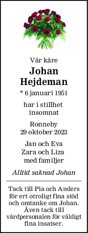 Vår käre
Johan
Hejdeman
* 6 januari 1951
har i stillhet 
insomnat
Ronneby
29 oktober 2023
Jan och Eva
Zara och Liza 
med familjer
Alltid saknad Johan
Tack till Pia och Anders
för ert otroligt fina stöd
och omtanke om Johan.
Även tack till
vårdpersonalen för väldigt
fina insatser.
