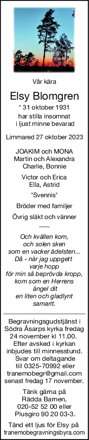 Vår kära
Elsy Blomgren
* 31 oktober 1931
har stilla insomnat
 i ljust minne bevarad
Limmared 27 oktober 2023
JOAKIM och MONA
Martin och Alexandra
Charlie, Bonnie
Victor och Erica
Ella, Astrid
"Svennis"
Bröder med familjer
Övrig släkt och vänner
Och kvällen kom,
och solen sken
som en vacker ädelsten...
Då - när jag uppgett 
varje hopp
för min så beprövda kropp,
kom som en Herrens
 ängel dit
en liten och gladlynt
samarit.
Begravningsgudstjänst i
Södra Åsarps kyrka fredag
24 november kl 11.00. 
Efter avsked i kyrkan
inbjudes till minnesstund.
 Svar om deltagande
 till 0325-70992 eller
tranemobegr@gmail.com
senast fredag 17 november.
Tänk gärna på
 Rädda Barnen, 
020-52 52 00 eller
 Plusgiro 90 20 03-3.
Tänd ett ljus för Elsy på 
tranemobegravningsbyra.com
