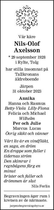 Vår käre
NilsOlof
Axelsson
* 29 september 1928
i Rylte, Tolg
har stilla insomnat på
Tallkronans
äldreboende
Järpen 
31 oktober 2023
Annika
Hanna och Rasmus
BettyViola  LillyFiona
Felicia och Michael
Wilhelm
Per och Julie
Marcus  Lucas
Övrig släkt och vänner
Vårt liv är en vindfläkt,
en saga, en dröm
En droppe som faller i
tidernas ström
Den skimrar i
regnbågens färg en
minut
brister och faller och
drömmen är slut
Nils Ferlin
Begravningen äger rum i
kretsen av de närmaste.
jarpensbegravningsbyra.se
