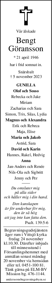 Vår älskade
Bengt
Göransson
* 21 april 1946
har i frid somnat in.
Snärshult
† 5 november 2023
GUNILLA
Olof och Sosso
Rebecka och Jake
Miriam
Zacharias och Sara
Simon, Trix, Silas, Lydia
Magnus och Alexandra
Erik och Rebeca
Maja, Elise
Maria och Jakob
Astrid, Sara
David och Karin
Hannes, Rakel, Hedvig
Anna
Jan-Anders och Renée
Nils-Ola och Sigbritt
Jenny och Per
Du omsluter mig 
på alla sidor 
och håller mig i din hand.
Den kunskapen 
är för underbar för mig, 
den är så hög 
att jag inte kan fatta den.
Psalt. 139:5-6
Begravningsgudstjänsten
äger rum i Vittsjö kyrka
fredag 24 november
kl.10.30. Därefter inbjuds
till minnesstund i
Församlingshemmet med
anmälan senast måndag 
20 november via hemsidan
eller tel. 0451-100 81.
Tänk gärna på ELM-BV
Mission bg. 476-1144.
anderssonsbegravningsbyra.se

