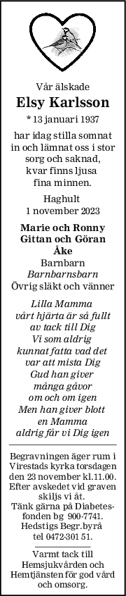 Vår älskade
Elsy Karlsson
* 13 januari 1937
har idag stilla somnat
in och lämnat oss i stor
sorg och saknad,
kvar finns ljusa 
fina minnen.
Haghult 
1 november 2023
Marie och Ronny
Gittan och Göran
Åke
Barnbarn
Barnbarnsbarn
Övrig släkt och vänner
Lilla Mamma 
vårt hjärta är så fullt
av tack till Dig
Vi som aldrig 
kunnat fatta vad det 
var att mista Dig
Gud han giver 
många gåvor
om och om igen
Men han giver blott 
en Mamma
aldrig får vi Dig igen
Begravningen äger rum i
Virestads kyrka torsdagen
den 23 november kl.11.00.
Efter avskedet vid graven
skiljs vi åt. 
Tänk gärna på Diabetes-
fonden bg  900-7741.
Hedstigs Begr.byrå 
tel 0472-301 51.
Varmt tack till
Hemsjukvården och
Hemtjänsten för god vård
och omsorg.
