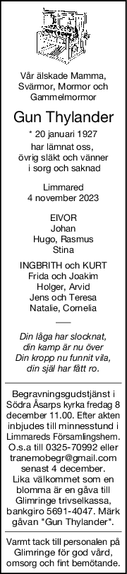 Vår älskade Mamma,
Svärmor, Mormor och
Gammelmormor
Gun Thylander
* 20 januari 1927
har lämnat oss, 
övrig släkt och vänner
 i sorg och saknad
Limmared
4 november 2023
EIVOR
Johan
Hugo, Rasmus
Stina
INGBRITH och KURT
Frida och Joakim
Holger, Arvid
Jens och Teresa
Natalie, Cornelia
Din låga har slocknat,
din kamp är nu över
Din kropp nu funnit vila,
din själ har fått ro.
Begravningsgudstjänst i
Södra Åsarps kyrka fredag 8
december 11.00. Efter akten
inbjudes till minnesstund i
Limmareds Församlingshem.
O.s.a till 0325-70992 eller
tranemobegr@gmail.com
senast 4 december.
Lika välkommet som en
blomma är en gåva till
Glimringe trivselkassa,
bankgiro 5691-4047. Märk
gåvan "Gun Thylander".
Varmt tack till personalen på
Glimringe för god vård,
omsorg och fint bemötande.
