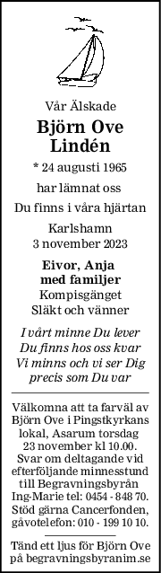 Vår Älskade
Björn Ove
Lindén
* 24 augusti 1965
har lämnat oss 
Du finns i våra hjärtan
Karlshamn
3 november 2023
Eivor, Anja 
med familjer
Kompisgänget
Släkt och vänner
I vårt minne Du lever
Du finns hos oss kvar
Vi minns och vi ser Dig
precis som Du var
Välkomna att ta farväl av
Björn Ove i Pingstkyrkans
lokal, Asarum torsdag 
23 november kl 10.00.
Svar om deltagande vid
efterföljande minnesstund
till Begravningsbyrån 
Ing-Marie tel: 0454 - 848 70.
Stöd gärna Cancerfonden,
gåvotelefon: 010 - 199 10 10.
Tänd ett ljus för Björn Ove
på begravningsbyranim.se
