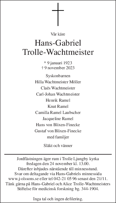 Vår käre 
Hans-Gabriel 
Trolle-Wachtmeister 
* 9 januari 1923  
† 9 november 2023  
Syskonbarnen 
Hilla Wachtmeister Möller 
Claës Wachtmeister 
Carl-Johan Wachtmeister 
Henrik Ramel 
Knut Ramel 
Camilla Ramel Laubscher 
Jacqueline Ramel 
Hans von Blixen-Finecke 
Gustaf von Blixen-Finecke 
med familjer 
 
Släkt och vänner 
Jordfästningen äger rum i Trolle Ljungby kyrka 
fredagen den 24 november kl. 13.00. 
Därefter inbjudes närstående till minnesstund. 
Svar om deltagande via Hans-Gabriels minnessida 
www.j-olssons.se eller tel 042-21 05 96 senast den 21/11. 
Tänk gärna på Hans-Gabriel och Alice Trolle-Wachtmeisters  
Stiftelse för medicinsk forskning bg. 344-1904.  
 
Inga tal och ingen defilering. 
